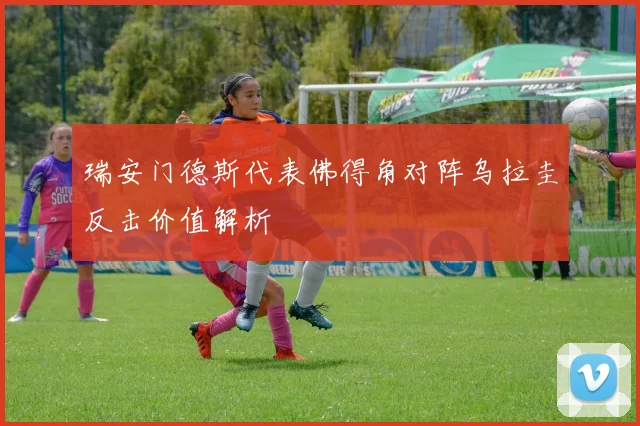 瑞安门德斯代表佛得角对阵乌拉圭反击价值解析