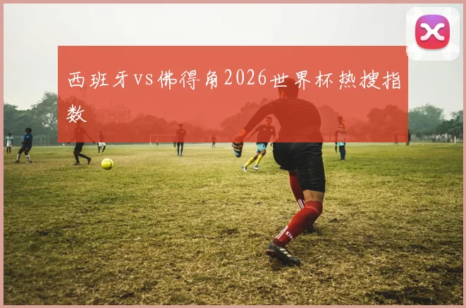 西班牙vs佛得角2026世界杯热搜指数