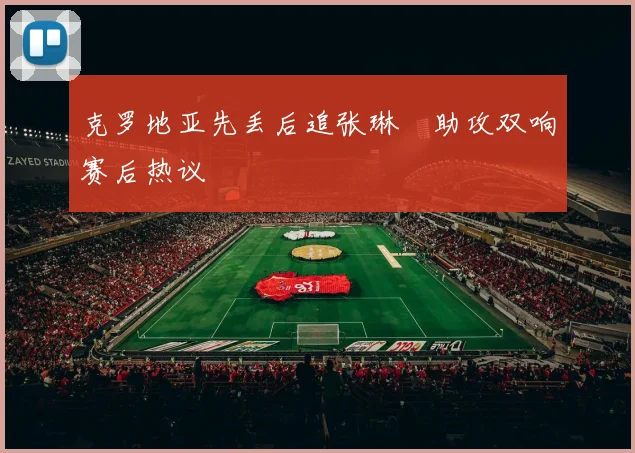 克罗地亚先丢后追张琳芃助攻双响赛后热议