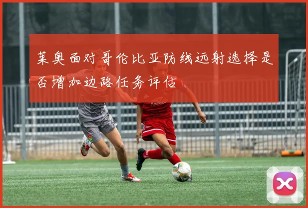 莱奥面对哥伦比亚防线远射选择是否增加边路任务评估