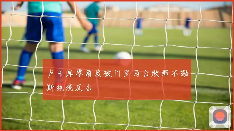 卢卡库零角度破门罗马击败那不勒斯绝境反击