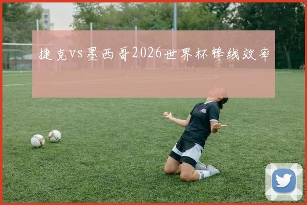 捷克vs墨西哥2026世界杯锋线效率