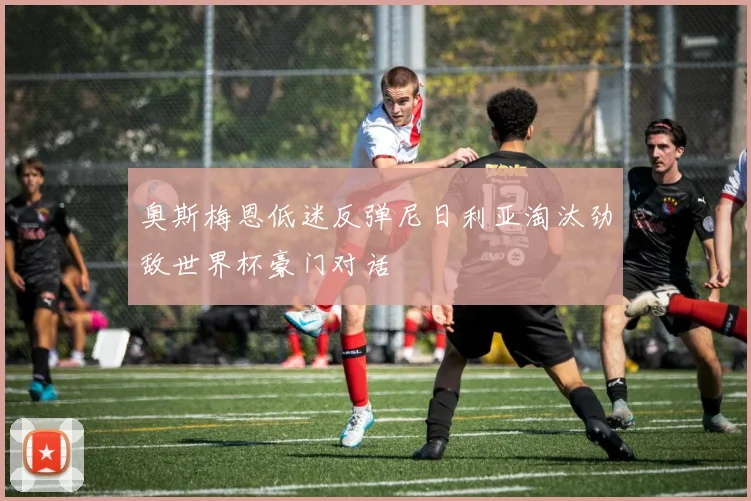 奥斯梅恩低迷反弹尼日利亚淘汰劲敌世界杯豪门对话