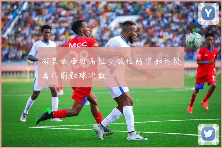 布莱坎面对乌拉圭低位防守如何提高门前触球次数