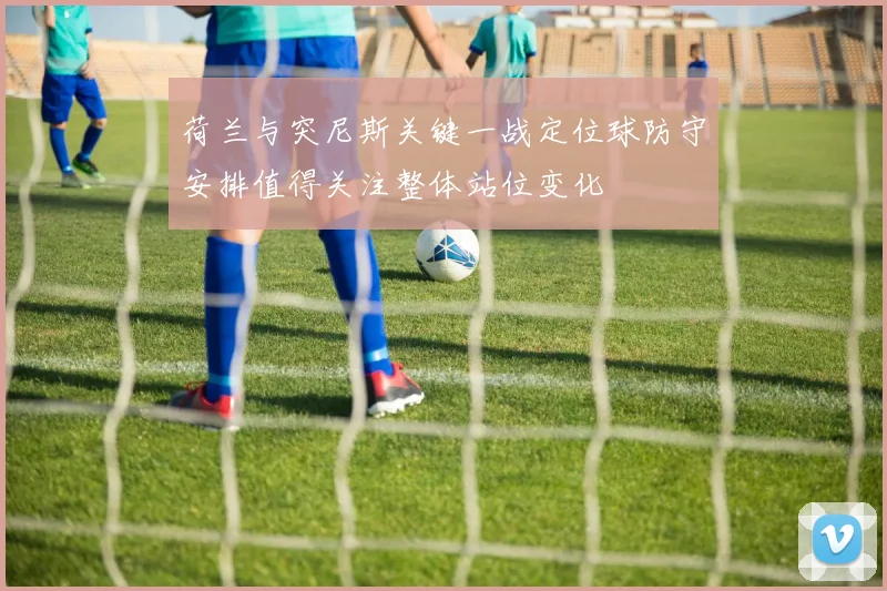 荷兰与突尼斯关键一战定位球防守安排值得关注整体站位变化