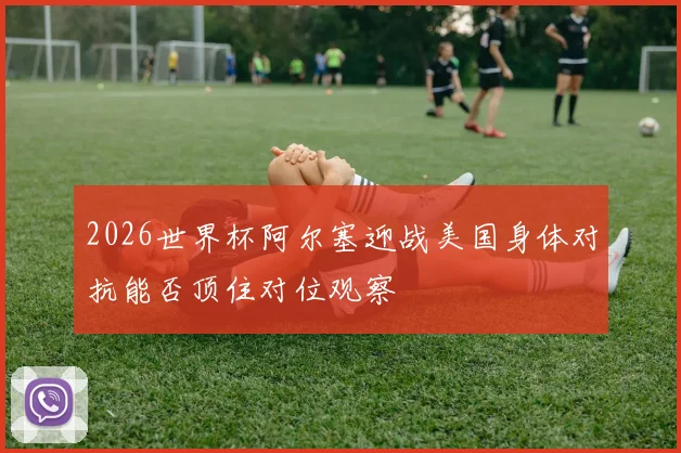2026世界杯阿尔塞迎战美国身体对抗能否顶住对位观察