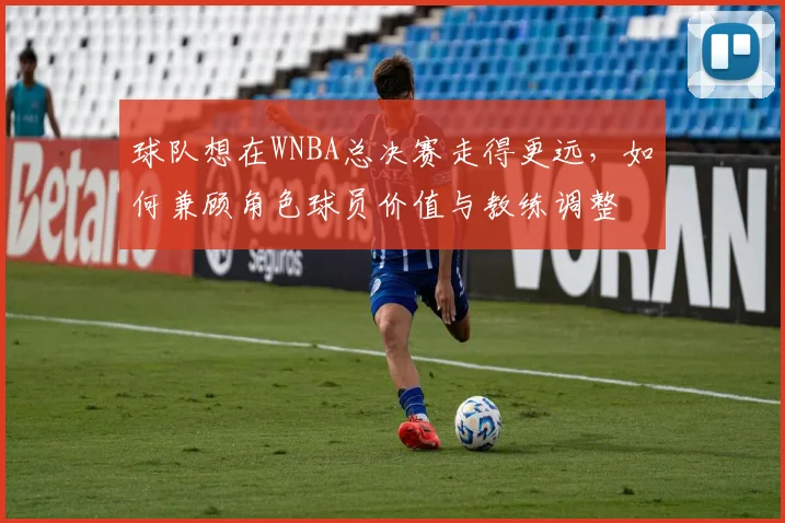 球队想在WNBA总决赛走得更远，如何兼顾角色球员价值与教练调整