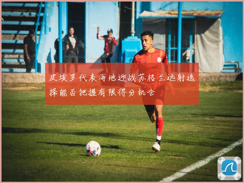 皮埃罗代表海地迎战苏格兰远射选择能否把握有限得分机会