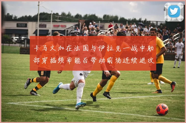卡马文加在法国与伊拉克一战中肋部穿插频率能否带动前场连续进攻
