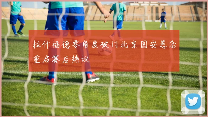 拉什福德零角度破门北京国安悬念重启赛后热议