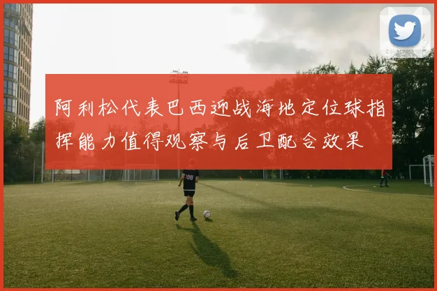 阿利松代表巴西迎战海地定位球指挥能力值得观察与后卫配合效果