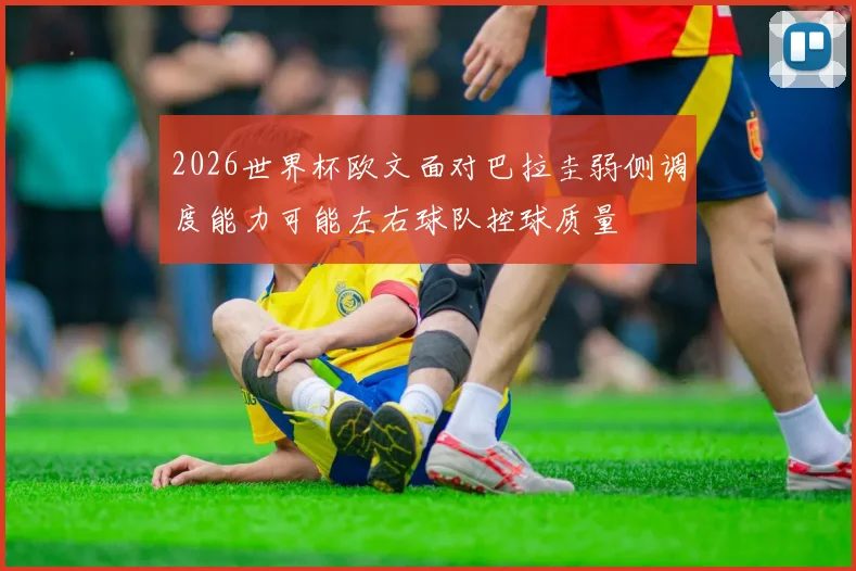 2026世界杯欧文面对巴拉圭弱侧调度能力可能左右球队控球质量