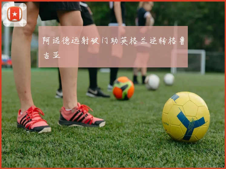 阿诺德远射破门助英格兰逆转格鲁吉亚