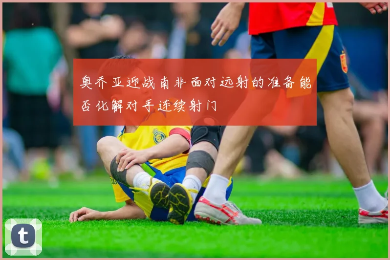 奥乔亚迎战南非面对远射的准备能否化解对手连续射门