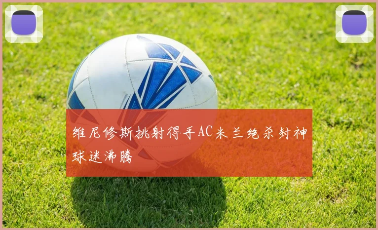 维尼修斯挑射得手AC米兰绝杀封神球迷沸腾