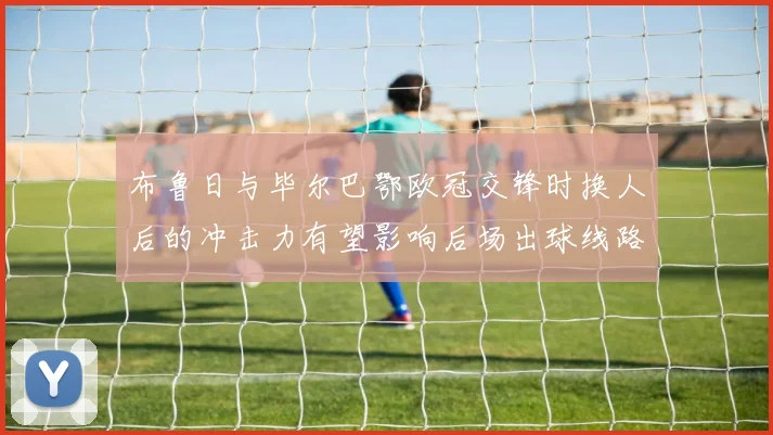 布鲁日与毕尔巴鄂欧冠交锋时换人后的冲击力有望影响后场出球线路