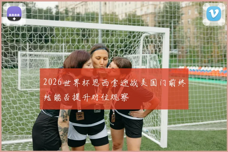2026世界杯恩西索迎战美国门前终结能否提升对位观察