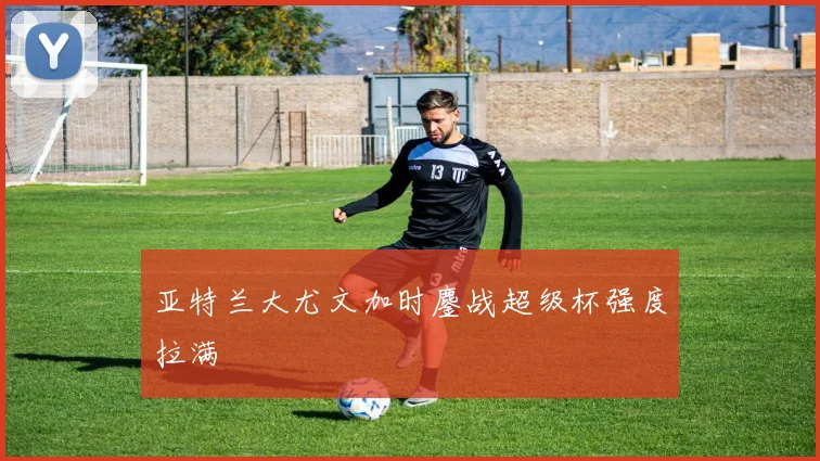 亚特兰大尤文加时鏖战超级杯强度拉满