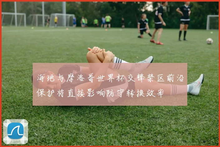 海地与摩洛哥世界杯交锋禁区前沿保护将直接影响防守转换效率