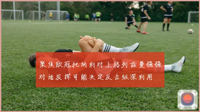 聚焦欧冠托纳利对上格列兹曼强强对话发挥可能决定反击纵深利用