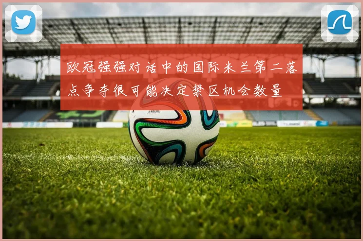 欧冠强强对话中的国际米兰第二落点争夺很可能决定禁区机会数量