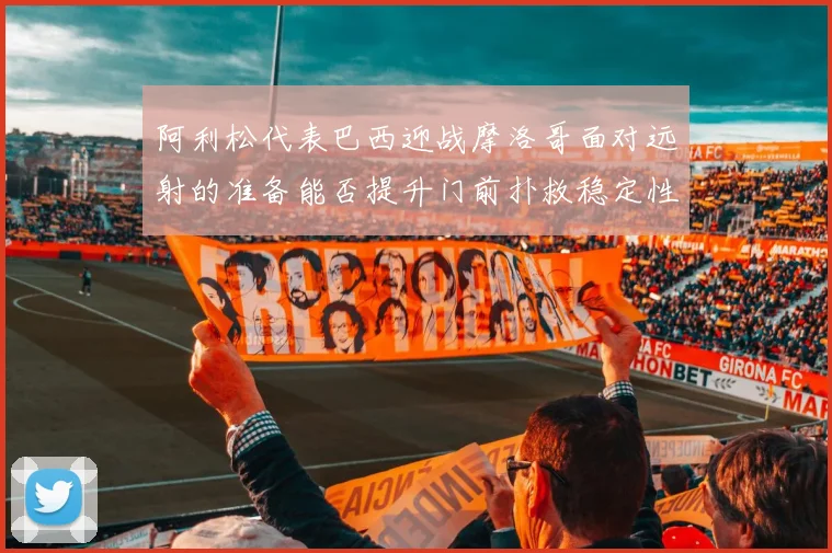 阿利松代表巴西迎战摩洛哥面对远射的准备能否提升门前扑救稳定性