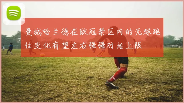 曼城哈兰德在欧冠禁区内的无球跑位变化有望左右强强对话上限