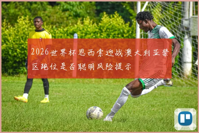 2026世界杯恩西索迎战澳大利亚禁区跑位是否聪明风险提示