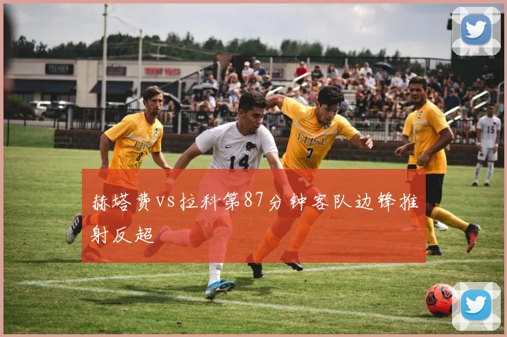 赫塔费vs拉科第87分钟客队边锋推射反超
