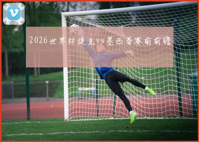 2026世界杯捷克vs墨西哥赛前前瞻