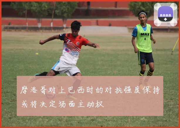 摩洛哥对上巴西时的对抗强度保持或将决定场面主动权